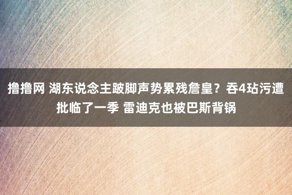 撸撸网 湖东说念主跛脚声势累残詹皇？吞4玷污遭批临了一季 雷迪克也被巴斯背锅