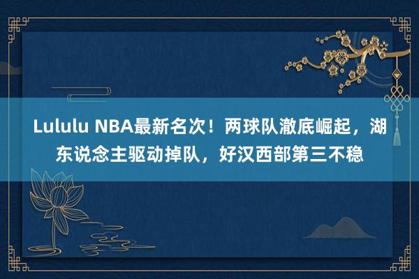 Lululu NBA最新名次！两球队澈底崛起，湖东说念主驱动掉队，好汉西部第三不稳