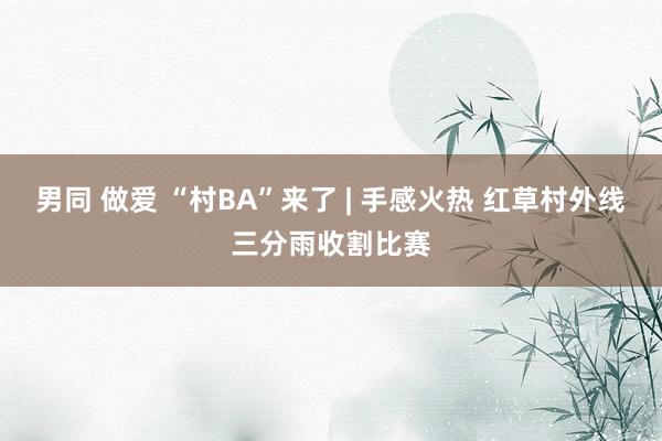 男同 做爱 “村BA”来了 | 手感火热 红草村外线三分雨收割比赛