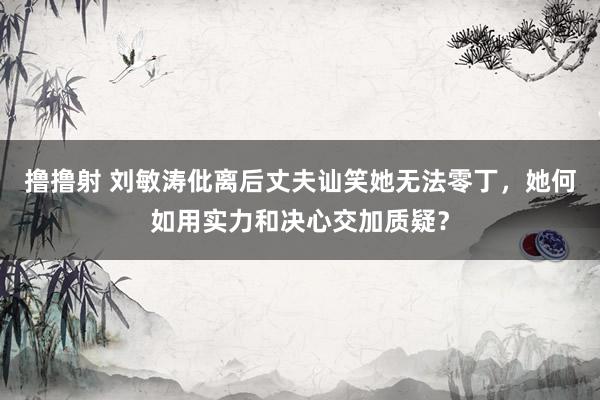 撸撸射 刘敏涛仳离后丈夫讪笑她无法零丁，她何如用实力和决心交加质疑？