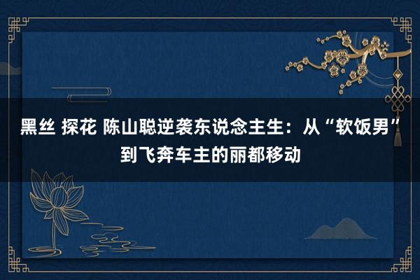 黑丝 探花 陈山聪逆袭东说念主生：从“软饭男”到飞奔车主的丽都移动