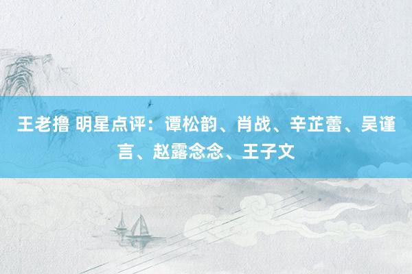 王老撸 明星点评：谭松韵、肖战、辛芷蕾、吴谨言、赵露念念、王子文