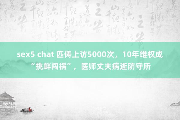 sex5 chat 匹俦上访5000次，10年维权成“挑衅闯祸”，医师丈夫病逝防守所