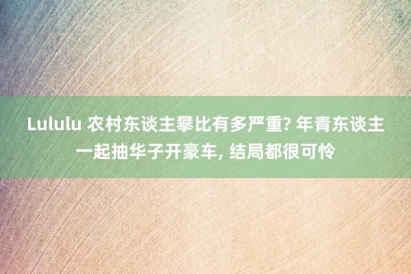 Lululu 农村东谈主攀比有多严重? 年青东谈主一起抽华子开豪车， 结局都很可怜