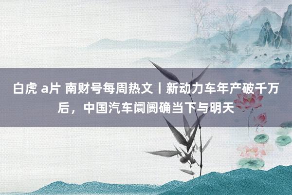 白虎 a片 南财号每周热文丨新动力车年产破千万后，中国汽车阛阓确当下与明天