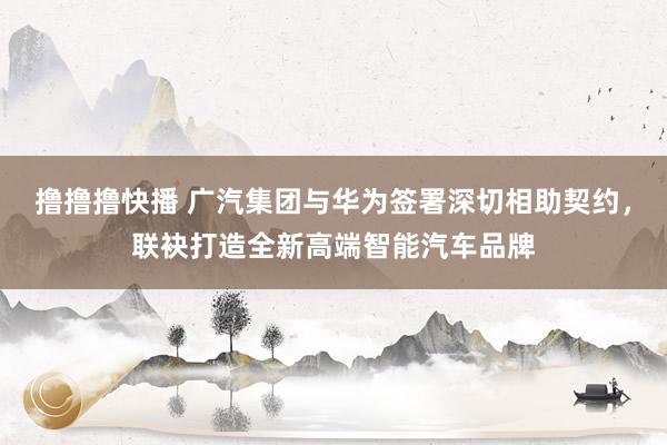 撸撸撸快播 广汽集团与华为签署深切相助契约，联袂打造全新高端智能汽车品牌