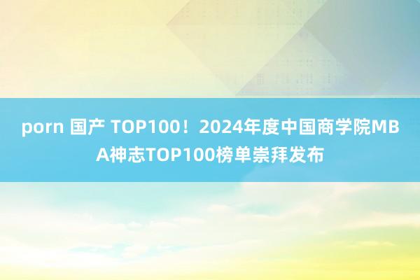 porn 国产 TOP100！2024年度中国商学院MBA神志TOP100榜单崇拜发布