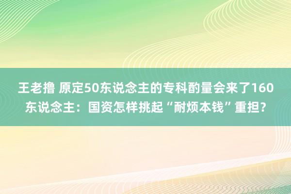 王老撸 原定50东说念主的专科酌量会来了160东说念主：国资怎样挑起“耐烦本钱”重担？