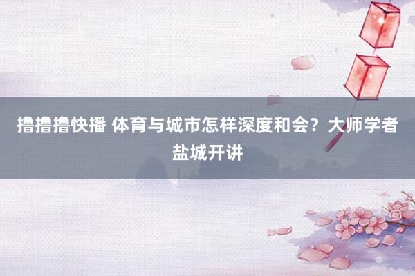 撸撸撸快播 体育与城市怎样深度和会？大师学者盐城开讲