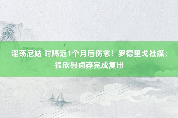 淫荡尼姑 时隔近1个月后伤愈！罗德里戈社媒：很欣慰卤莽完成复出