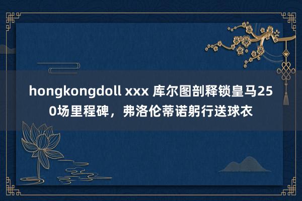 hongkongdoll xxx 库尔图剖释锁皇马250场里程碑，弗洛伦蒂诺躬行送球衣