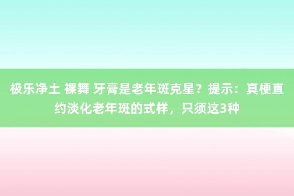 极乐净土 裸舞 牙膏是老年斑克星？提示：真梗直约淡化老年斑的式样，只须这3种