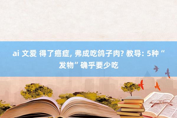 ai 文爱 得了癌症， 弗成吃鸽子肉? 教导: 5种“发物”确乎要少吃