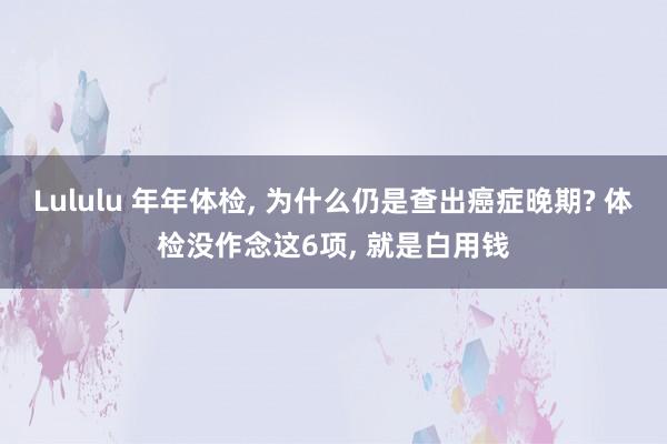 Lululu 年年体检， 为什么仍是查出癌症晚期? 体检没作念这6项， 就是白用钱