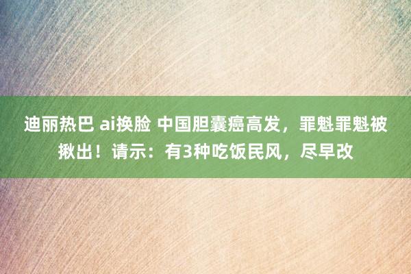 迪丽热巴 ai换脸 中国胆囊癌高发，罪魁罪魁被揪出！请示：有3种吃饭民风，尽早改