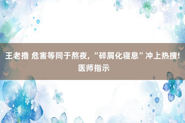 王老撸 危害等同于熬夜， “碎屑化寝息”冲上热搜! 医师指示