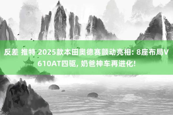 反差 推特 2025款本田奥德赛颤动亮相: 8座布局V610AT四驱， 奶爸神车再进化!