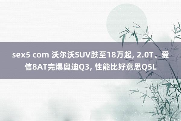 sex5 com 沃尔沃SUV跌至18万起， 2.0T、爱信8AT完爆奥迪Q3， 性能比好意思Q5L