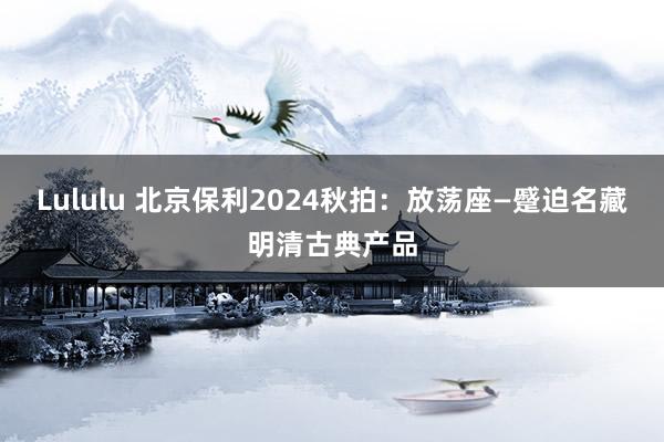 Lululu 北京保利2024秋拍：放荡座—蹙迫名藏明清古典产品