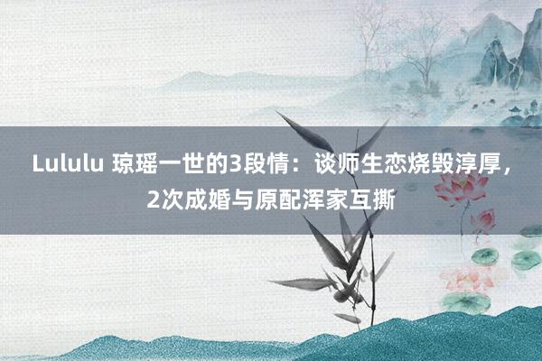 Lululu 琼瑶一世的3段情：谈师生恋烧毁淳厚，2次成婚与原配浑家互撕