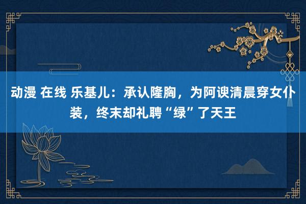 动漫 在线 乐基儿：承认隆胸，为阿谀清晨穿女仆装，终末却礼聘“绿”了天王