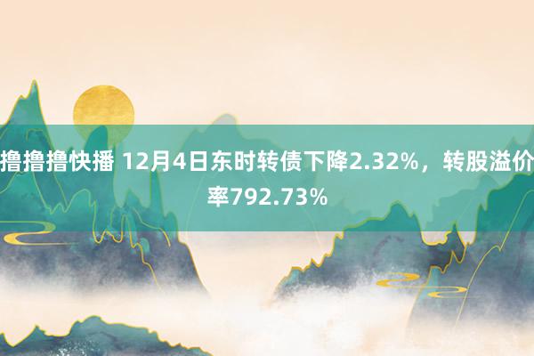 撸撸撸快播 12月4日东时转债下降2.32%，转股溢价率792.73%