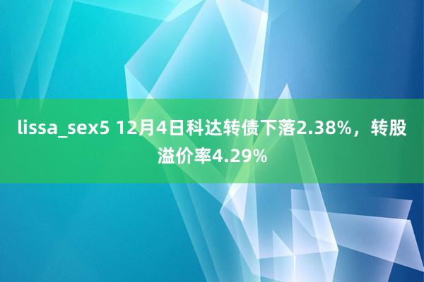 lissa_sex5 12月4日科达转债下落2.38%，转股溢价率4.29%