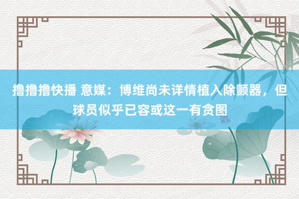 撸撸撸快播 意媒：博维尚未详情植入除颤器，但球员似乎已容或这一有贪图