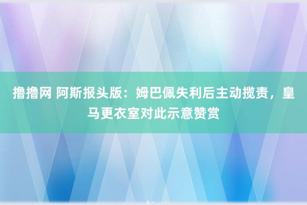 撸撸网 阿斯报头版：姆巴佩失利后主动揽责，皇马更衣室对此示意赞赏