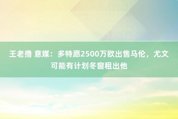 王老撸 意媒：多特愿2500万欧出售马伦，尤文可能有计划冬窗租出他