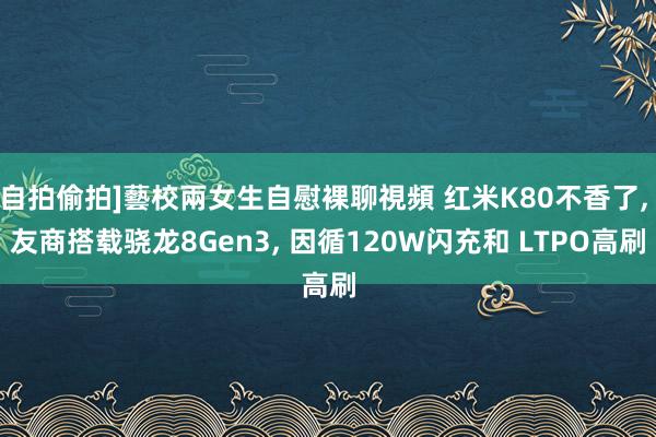 自拍偷拍]藝校兩女生自慰裸聊視頻 红米K80不香了， 友商搭载骁龙8Gen3， 因循120W闪充和 LTPO高刷