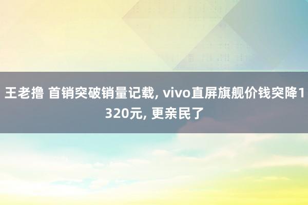 王老撸 首销突破销量记载， vivo直屏旗舰价钱突降1320元， 更亲民了