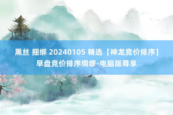 黑丝 捆绑 20240105 精选【神龙竞价排序】早盘竞价排序绸缪-电脑版尊享