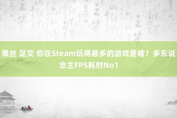 黑丝 足交 你在Steam玩得最多的游戏是啥？多东说念主FPS耗时No1