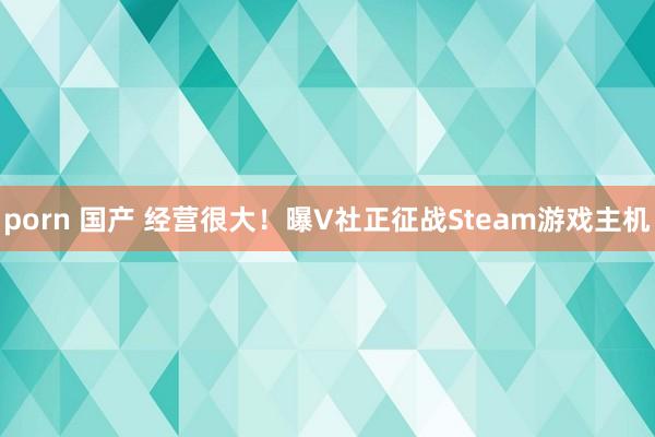 porn 国产 经营很大！曝V社正征战Steam游戏主机