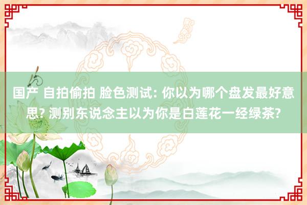 国产 自拍偷拍 脸色测试: 你以为哪个盘发最好意思? 测别东说念主以为你是白莲花一经绿茶?