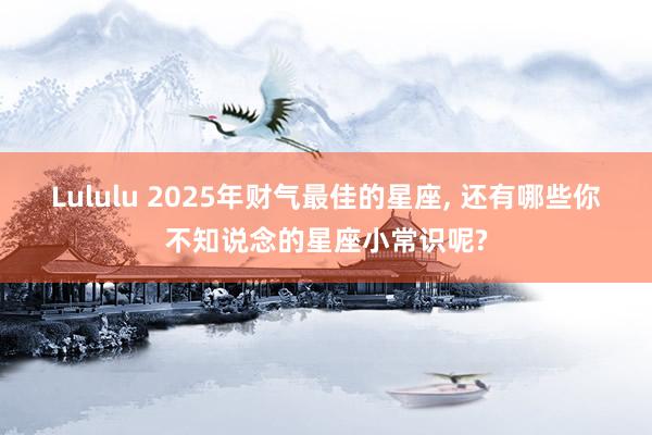 Lululu 2025年财气最佳的星座， 还有哪些你不知说念的星座小常识呢?