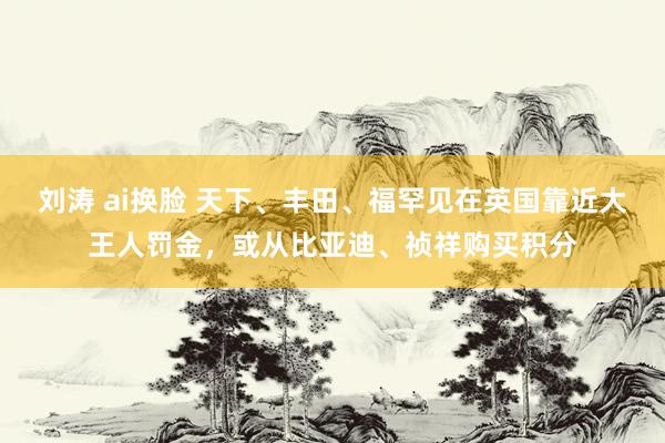 刘涛 ai换脸 天下、丰田、福罕见在英国靠近大王人罚金，或从比亚迪、祯祥购买积分