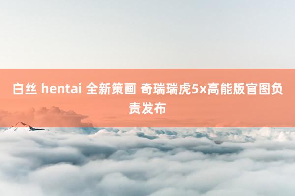 白丝 hentai 全新策画 奇瑞瑞虎5x高能版官图负责发布