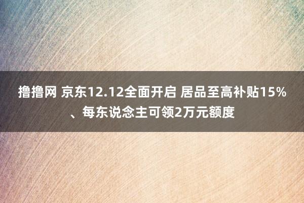 撸撸网 京东12.12全面开启 居品至高补贴15%、每东说念主可领2万元额度