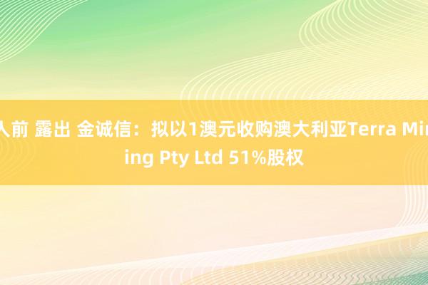 人前 露出 金诚信：拟以1澳元收购澳大利亚Terra Mining Pty Ltd 51%股权