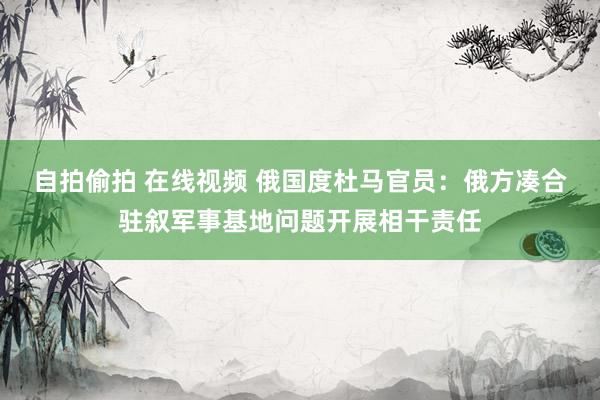 自拍偷拍 在线视频 俄国度杜马官员：俄方凑合驻叙军事基地问题开展相干责任