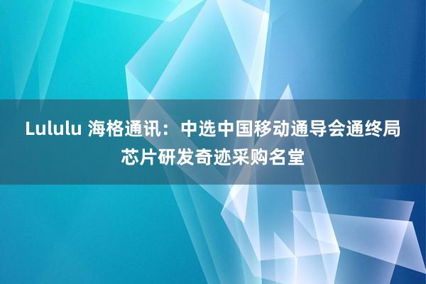 Lululu 海格通讯：中选中国移动通导会通终局芯片研发奇迹采购名堂