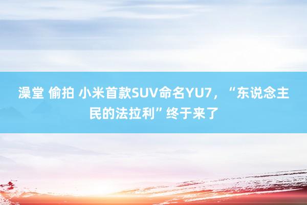 澡堂 偷拍 小米首款SUV命名YU7，“东说念主民的法拉利”终于来了