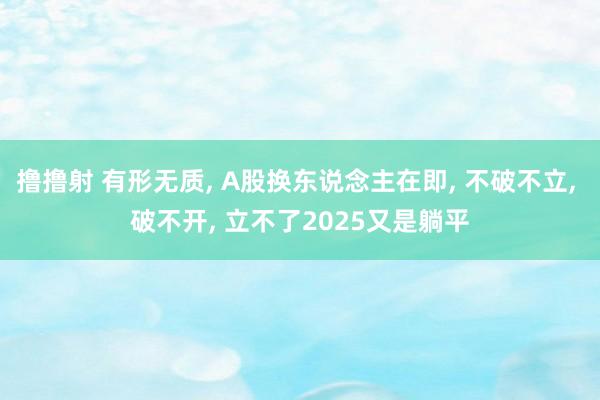 撸撸射 有形无质， A股换东说念主在即， 不破不立， 破不开， 立不了2025又是躺平