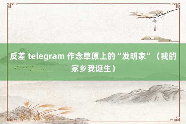 反差 telegram 作念草原上的“发明家”（我的家乡我诞生）