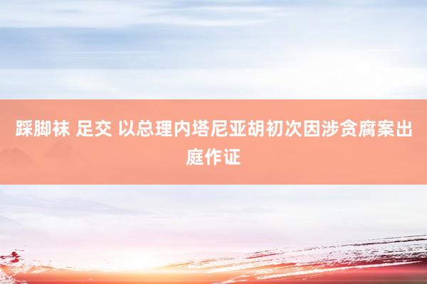 踩脚袜 足交 以总理内塔尼亚胡初次因涉贪腐案出庭作证