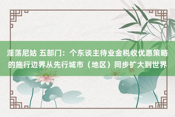 淫荡尼姑 五部门：个东谈主待业金税收优惠策略的施行边界从先行城市（地区）同步扩大到世界