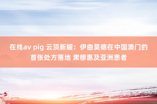 在线av pig 云顶新耀：伊曲莫德在中国澳门的首张处方落地 肃穆惠及亚洲患者