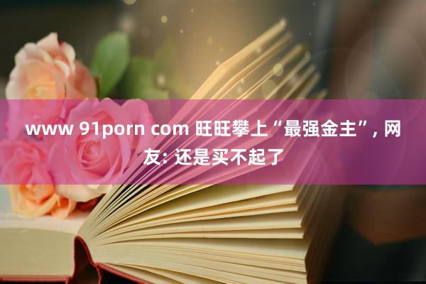 www 91porn com 旺旺攀上“最强金主”， 网友: 还是买不起了